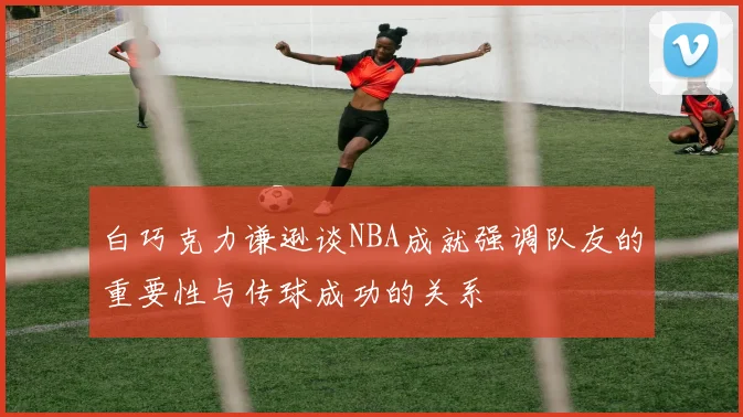 白巧克力谦逊谈NBA成就强调队友的重要性与传球成功的关系